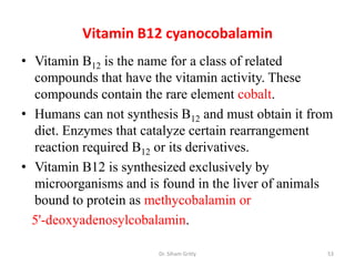 Vitamin B12 cyanocobalamin
• Vitamin B12 is the name for a class of related
  compounds that have the vitamin activity. These
  compounds contain the rare element cobalt.
• Humans can not synthesis B12 and must obtain it from
  diet. Enzymes that catalyze certain rearrangement
  reaction required B12 or its derivatives.
• Vitamin B12 is synthesized exclusively by
  microorganisms and is found in the liver of animals
  bound to protein as methycobalamin or
  5'-deoxyadenosylcobalamin.

                       Dr. Siham Gritly              53
 