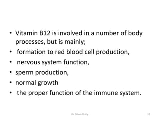 • Vitamin B12 is involved in a number of body
  processes, but is mainly;
• formation to red blood cell production,
• nervous system function,
• sperm production,
• normal growth
• the proper function of the immune system.

                    Dr. Siham Gritly            55
 