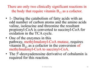 There are only two clinically significant reactions in
   the body that require vitamin B12 as a cofactor.
• 1- During the catabolism of fatty acids with an
  odd number of carbon atoms and the amino acids
  valine, isoleucine and threonine the resultant
  propionyl-CoA is converted to succinyl-CoA for
  oxidation in the TCA cycle.
• One of the enzymes in this
  pathway, methylmalonyl-CoA mutase, requires
  vitamin B12 as a cofactor in the conversion of
  methylmalonyl-CoA to succinyl-CoA.
• The 5'-deoxyadenosine derivative of cobalamin is
  required for this reaction.

                        Dr. Siham Gritly                  56
 