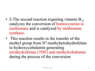 • 2-The second reaction requiring vitamin B12
  catalyzes the conversion of homocysteine to
  methionine and is catalyzed by methionine
  synthase.
• This reaction results in the transfer of the
  methyl group from N5-methyltetrahydrofolate
  to hydroxycobalamin generating
  tetrahydrofolate (THF) and methylcobalamin
  during the process of the conversion

                    Dr. Siham Gritly             57
 