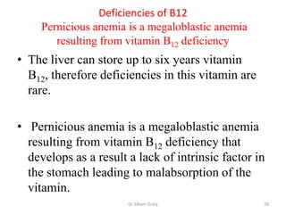 Deficiencies of B12
     Pernicious anemia is a megaloblastic anemia
        resulting from vitamin B12 deficiency
• The liver can store up to six years vitamin
  B12, therefore deficiencies in this vitamin are
  rare.

• Pernicious anemia is a megaloblastic anemia
  resulting from vitamin B12 deficiency that
  develops as a result a lack of intrinsic factor in
  the stomach leading to malabsorption of the
  vitamin.
                       Dr. Siham Gritly             58
 