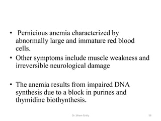 • Pernicious anemia characterized by
  abnormally large and immature red blood
  cells.
• Other symptoms include muscle weakness and
  irreversible neurological damage

• The anemia results from impaired DNA
  synthesis due to a block in purines and
  thymidine biothynthesis.
                     Dr. Siham Gritly       59
 