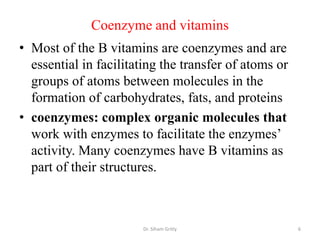 Coenzyme and vitamins
• Most of the B vitamins are coenzymes and are
  essential in facilitating the transfer of atoms or
  groups of atoms between molecules in the
  formation of carbohydrates, fats, and proteins
• coenzymes: complex organic molecules that
  work with enzymes to facilitate the enzymes’
  activity. Many coenzymes have B vitamins as
  part of their structures.



                       Dr. Siham Gritly                6
 