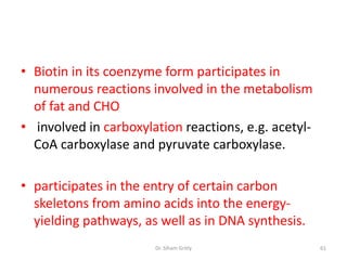 • Biotin in its coenzyme form participates in
  numerous reactions involved in the metabolism
  of fat and CHO
• involved in carboxylation reactions, e.g. acetyl-
  CoA carboxylase and pyruvate carboxylase.

• participates in the entry of certain carbon
  skeletons from amino acids into the energy-
  yielding pathways, as well as in DNA synthesis.
                       Dr. Siham Gritly               61
 