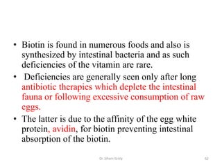 • Biotin is found in numerous foods and also is
  synthesized by intestinal bacteria and as such
  deficiencies of the vitamin are rare.
• Deficiencies are generally seen only after long
  antibiotic therapies which deplete the intestinal
  fauna or following excessive consumption of raw
  eggs.
• The latter is due to the affinity of the egg white
  protein, avidin, for biotin preventing intestinal
  absorption of the biotin.
                       Dr. Siham Gritly                62
 