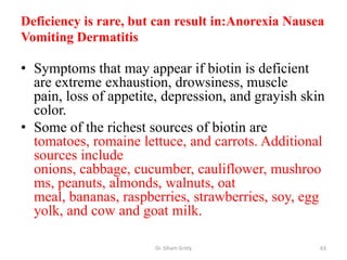 Deficiency is rare, but can result in:Anorexia Nausea
Vomiting Dermatitis

• Symptoms that may appear if biotin is deficient
  are extreme exhaustion, drowsiness, muscle
  pain, loss of appetite, depression, and grayish skin
  color.
• Some of the richest sources of biotin are
  tomatoes, romaine lettuce, and carrots. Additional
  sources include
  onions, cabbage, cucumber, cauliflower, mushroo
  ms, peanuts, almonds, walnuts, oat
  meal, bananas, raspberries, strawberries, soy, egg
  yolk, and cow and goat milk.

                       Dr. Siham Gritly              63
 