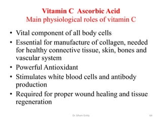 Vitamin C Ascorbic Acid
     Main physiological roles of vitamin C
• Vital component of all body cells
• Essential for manufacture of collagen, needed
  for healthy connective tissue, skin, bones and
  vascular system
• Powerful Antioxidant
• Stimulates white blood cells and antibody
  production
• Required for proper wound healing and tissue
  regeneration
                     Dr. Siham Gritly              64
 