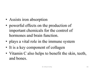 • Assists iron absorption
• powerful effects on the production of
  important chemicals for the control of
  hormones and brain function.
• plays a vital role in the immune system
• It is a key component of collagen
• Vitamin C also helps to benefit the skin, teeth,
  and bones.
                      Dr. Siham Gritly               65
 