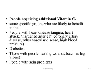 • People requiring additional Vitamin C.
• some specific groups who are likely to benefit
  more ;
• People with heart disease (angina, heart
  attack, "hardened arteries", coronary artery
  disease, other vascular disease, high blood
  pressure)
• Diabetics
• Those with poorly healing wounds (such as leg
  ulcers)
• People with skin problems
                      Dr. Siham Gritly             67
 
