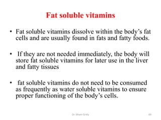 Fat soluble vitamins
• Fat soluble vitamins dissolve within the body’s fat
  cells and are usually found in fats and fatty foods.

• If they are not needed immediately, the body will
  store fat soluble vitamins for later use in the liver
  and fatty tissues

• fat soluble vitamins do not need to be consumed
  as frequently as water soluble vitamins to ensure
  proper functioning of the body’s cells.

                        Dr. Siham Gritly              69
 