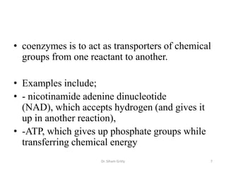 • coenzymes is to act as transporters of chemical
  groups from one reactant to another.

• Examples include;
• - nicotinamide adenine dinucleotide
  (NAD), which accepts hydrogen (and gives it
  up in another reaction),
• -ATP, which gives up phosphate groups while
  transferring chemical energy
                     Dr. Siham Gritly           7
 