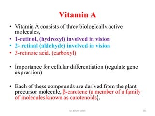 Vitamin A
• Vitamin A consists of three biologically active
  molecules,
• 1-retinol, (hydroxyl) involved in vision
• 2- retinal (aldehyde) involved in vision
• 3-retinoic acid. (carboxyl)

• Importance for cellular differentiation (regulate gene
  expression)

• Each of these compounds are derived from the plant
  precursor molecule, β-carotene (a member of a family
  of molecules known as carotenoids).

                          Dr. Siham Gritly                 70
 