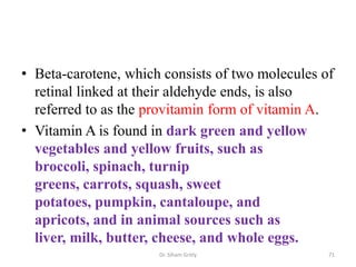 • Beta-carotene, which consists of two molecules of
  retinal linked at their aldehyde ends, is also
  referred to as the provitamin form of vitamin A.
• Vitamin A is found in dark green and yellow
  vegetables and yellow fruits, such as
  broccoli, spinach, turnip
  greens, carrots, squash, sweet
  potatoes, pumpkin, cantaloupe, and
  apricots, and in animal sources such as
  liver, milk, butter, cheese, and whole eggs.
                      Dr. Siham Gritly            71
 