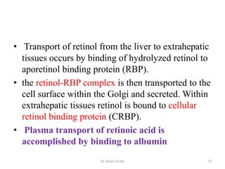 • Transport of retinol from the liver to extrahepatic
  tissues occurs by binding of hydrolyzed retinol to
  aporetinol binding protein (RBP).
• the retinol-RBP complex is then transported to the
  cell surface within the Golgi and secreted. Within
  extrahepatic tissues retinol is bound to cellular
  retinol binding protein (CRBP).
• Plasma transport of retinoic acid is
  accomplished by binding to albumin
                       Dr. Siham Gritly             73
 