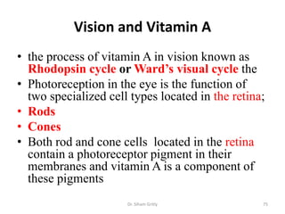 Vision and Vitamin A
• the process of vitamin A in vision known as
  Rhodopsin cycle or Ward’s visual cycle the
• Photoreception in the eye is the function of
  two specialized cell types located in the retina;
• Rods
• Cones
• Both rod and cone cells located in the retina
  contain a photoreceptor pigment in their
  membranes and vitamin A is a component of
  these pigments
                      Dr. Siham Gritly            75
 
