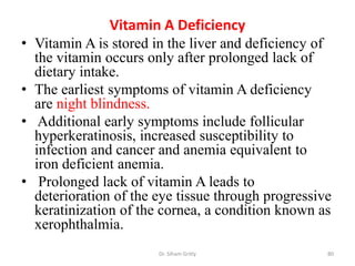 Vitamin A Deficiency
• Vitamin A is stored in the liver and deficiency of
  the vitamin occurs only after prolonged lack of
  dietary intake.
• The earliest symptoms of vitamin A deficiency
  are night blindness.
• Additional early symptoms include follicular
  hyperkeratinosis, increased susceptibility to
  infection and cancer and anemia equivalent to
  iron deficient anemia.
• Prolonged lack of vitamin A leads to
  deterioration of the eye tissue through progressive
  keratinization of the cornea, a condition known as
  xerophthalmia.
                       Dr. Siham Gritly             80
 