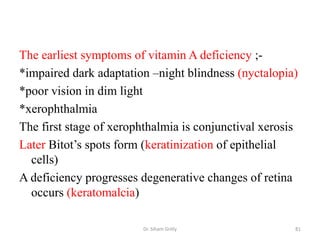 The earliest symptoms of vitamin A deficiency ;-
*impaired dark adaptation –night blindness (nyctalopia)
*poor vision in dim light
*xerophthalmia
The first stage of xerophthalmia is conjunctival xerosis
Later Bitot’s spots form (keratinization of epithelial
  cells)
A deficiency progresses degenerative changes of retina
  occurs (keratomalcia)

                        Dr. Siham Gritly               81
 