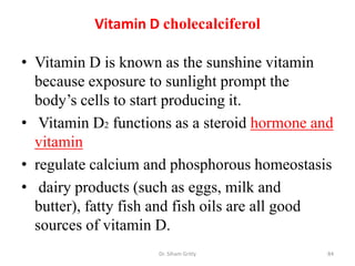 Vitamin D cholecalciferol

• Vitamin D is known as the sunshine vitamin
  because exposure to sunlight prompt the
  body’s cells to start producing it.
• Vitamin D2 functions as a steroid hormone and
  vitamin
• regulate calcium and phosphorous homeostasis
• dairy products (such as eggs, milk and
  butter), fatty fish and fish oils are all good
  sources of vitamin D.
                     Dr. Siham Gritly          84
 