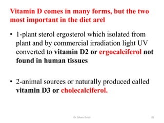 Vitamin D comes in many forms, but the two
most important in the diet arel
• 1-plant sterol ergosterol which isolated from
  plant and by commercial irradiation light UV
  converted to vitamin D2 or ergocalciferol not
  found in human tissues

• 2-animal sources or naturally produced called
  vitamin D3 or cholecalciferol.


                     Dr. Siham Gritly             85
 