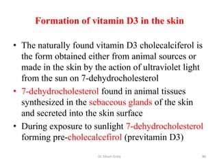 Formation of vitamin D3 in the skin

• The naturally found vitamin D3 cholecalciferol is
  the form obtained either from animal sources or
  made in the skin by the action of ultraviolet light
  from the sun on 7-dehydrocholesterol
• 7-dehydrocholesterol found in animal tissues
  synthesized in the sebaceous glands of the skin
  and secreted into the skin surface
• During exposure to sunlight 7-dehydrocholesterol
  forming pre-cholecalcefirol (previtamin D3)
                       Dr. Siham Gritly             86
 