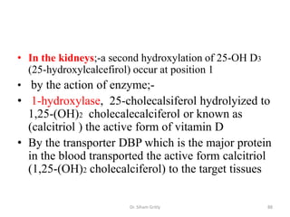 • In the kidneys;-a second hydroxylation of 25-OH D3
  (25-hydroxylcalcefirol) occur at position 1
• by the action of enzyme;-
• 1-hydroxylase, 25-cholecalsiferol hydrolyized to
  1,25-(OH)2 cholecalecalciferol or known as
  (calcitriol ) the active form of vitamin D
• By the transporter DBP which is the major protein
  in the blood transported the active form calcitriol
  (1,25-(OH)2 cholecalciferol) to the target tissues

                       Dr. Siham Gritly                88
 