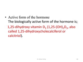 • Active form of the hormone
  The biologically active form of the hormone is;
  1,25-dihydroxy vitamin D3 (1,25-(OH)2D3, also
  called 1,25-dihydroxycholecalciferol or
  calcitriol).




                     Dr. Siham Gritly           89
 