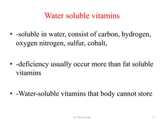 Water soluble vitamins

• -soluble in water, consist of carbon, hydrogen,
  oxygen nitrogen, sulfur, cobalt,

• -deficiency usually occur more than fat soluble
  vitamins

• -Water-soluble vitamins that body cannot store


                      Dr. Siham Gritly              9
 