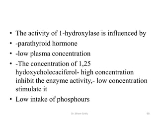 • The activity of 1-hydroxylase is influenced by
• -parathyroid hormone
• -low plasma concentration
• -The concentration of 1,25
  hydoxycholecaciferol- high concentration
  inhibit the enzyme activity,- low concentration
  stimulate it
• Low intake of phosphours
                     Dr. Siham Gritly           90
 