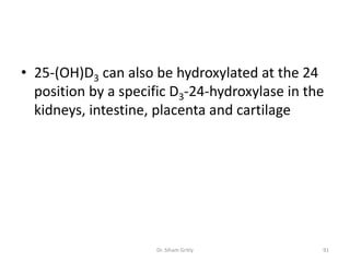 • 25-(OH)D3 can also be hydroxylated at the 24
  position by a specific D3-24-hydroxylase in the
  kidneys, intestine, placenta and cartilage




                     Dr. Siham Gritly           91
 