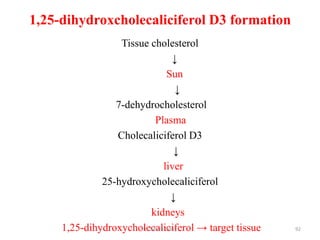 1,25-dihydroxcholecaliciferol D3 formation
                  Tissue cholesterol
                                    ↓
                                 Sun
                                      ↓
                 7-dehydrocholesterol
                             Plasma
                 Cholecaliciferol D3
                                     ↓
                                liver
              25-hydroxycholecaliciferol
                                   ↓
                           kidneys
     1,25-dihydroxycholecaliciferol → target tissue
                       Dr. Siham Gritly               92
 