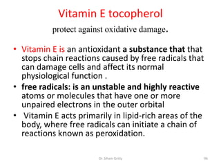 Vitamin E tocopherol
          protect against oxidative damage.

• Vitamin E is an antioxidant a substance that that
  stops chain reactions caused by free radicals that
  can damage cells and affect its normal
  physiological function .
• free radicals: is an unstable and highly reactive
  atoms or molecules that have one or more
  unpaired electrons in the outer orbital
• Vitamin E acts primarily in lipid-rich areas of the
  body, where free radicals can initiate a chain of
  reactions known as peroxidation.

                       Dr. Siham Gritly             96
 