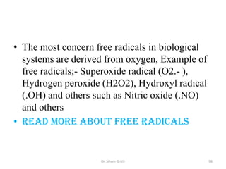 • The most concern free radicals in biological
  systems are derived from oxygen, Example of
  free radicals;- Superoxide radical (O2.- ),
  Hydrogen peroxide (H2O2), Hydroxyl radical
  (.OH) and others such as Nitric oxide (.NO)
  and others
• Read more about free radicals


                    Dr. Siham Gritly             98
 