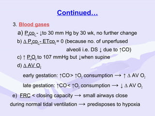 Continued…
3. Blood gases

a) Paco2_- ↓to 30 mm Hg by 30 wk, no further change
b) ∆ Paco2_- ETco2 = 0 (because no. of unperfused
alveoli i.e. DS ↓ due to ↑CO)
c) ↑ PaO2 to 107 mmHg but ↓when supine
d) ∆ AV O2
early gestation: ↑CO > ↑O2 consumption → ↑ ∆ AV O2
late gestation: ↑CO < ↑O2 consumption → ↓ ∆ AV O2
e) FRC < closing capacity → small airways close
during normal tidal ventilation → predisposes to hypoxia

 