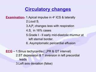 Circulatory changes
Examination- 1.Apical impulse in 4th ICS & laterally
2.Loud S1
3.A2P2 changes less with respiration
4.S3 in 16% cases
5.Grade I - II early mid-diastolic murmur at
left sternal border.
6. Asymptomatic pericardial effusion
ECG – 1.Sinus tachycardia ( ↓PR & QT interval)
2.ST depression & T inversion in left precordial
leads
3.Left axis deviation (false)

 