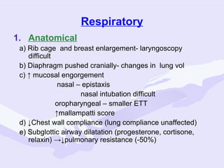 Respiratory
1. Anatomical
a) Rib cage and breast enlargement- laryngoscopy
difficult
b) Diaphragm pushed cranially- changes in lung vol
c) ↑ mucosal engorgement
nasal – epistaxis
nasal intubation difficult
oropharyngeal – smaller ETT
↑mallampatti score
d) ↓Chest wall compliance (lung compliance unaffected)
e) Subglottic airway dilatation (progesterone, cortisone,
S
relaxin) →↓pulmonary resistance (-50%)

 