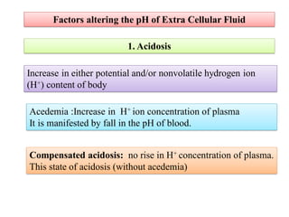 Factors altering the pH of Extra Cellular Fluid
1. Acidosis
Increase in either potential and/or nonvolatile hydrogen ion
(H+) content of body
Acedemia :Increase in H+ ion concentration of plasma
It is manifested by fall in the pH of blood.
Compensated acidosis: no rise in H+ concentration of plasma.
This state of acidosis (without acedemia)
 
