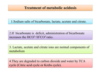 1.Sodium salts of bicarbonate, lactate, acetate and citrate.
4.They are degraded to carbon dioxide and water by TCA
cycle (Citric acid cycle or Krebs cycle).
3. Lactate, acetate and citrate ions are normal components of
metabolism
2.If bicarbonate is deficit, administration of bicarbonate
increases the HCO3-/H2CO3 ratio.
Treatment of metabolic acidosis
 