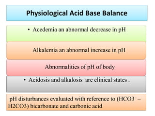 pH disturbances evaluated with reference to (HCO3– –
H2CO3) bicarbonate and carbonic acid
Physiological Acid Base Balance
Abnormalities of pH of body
• Acedemia an abnormal decrease in pH
Alkalemia an abnormal increase in pH
• Acidosis and alkalosis are clinical states .
 