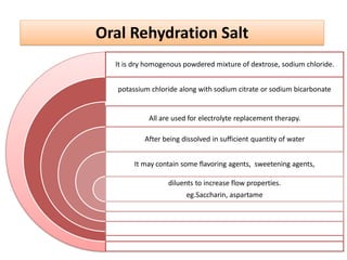 It is dry homogenous powdered mixture of dextrose, sodium chloride.
potassium chloride along with sodium citrate or sodium bicarbonate
All are used for electrolyte replacement therapy.
After being dissolved in sufficient quantity of water
It may contain some flavoring agents, sweetening agents,
diluents to increase flow properties.
eg.Saccharin, aspartame
Oral Rehydration Salt
 