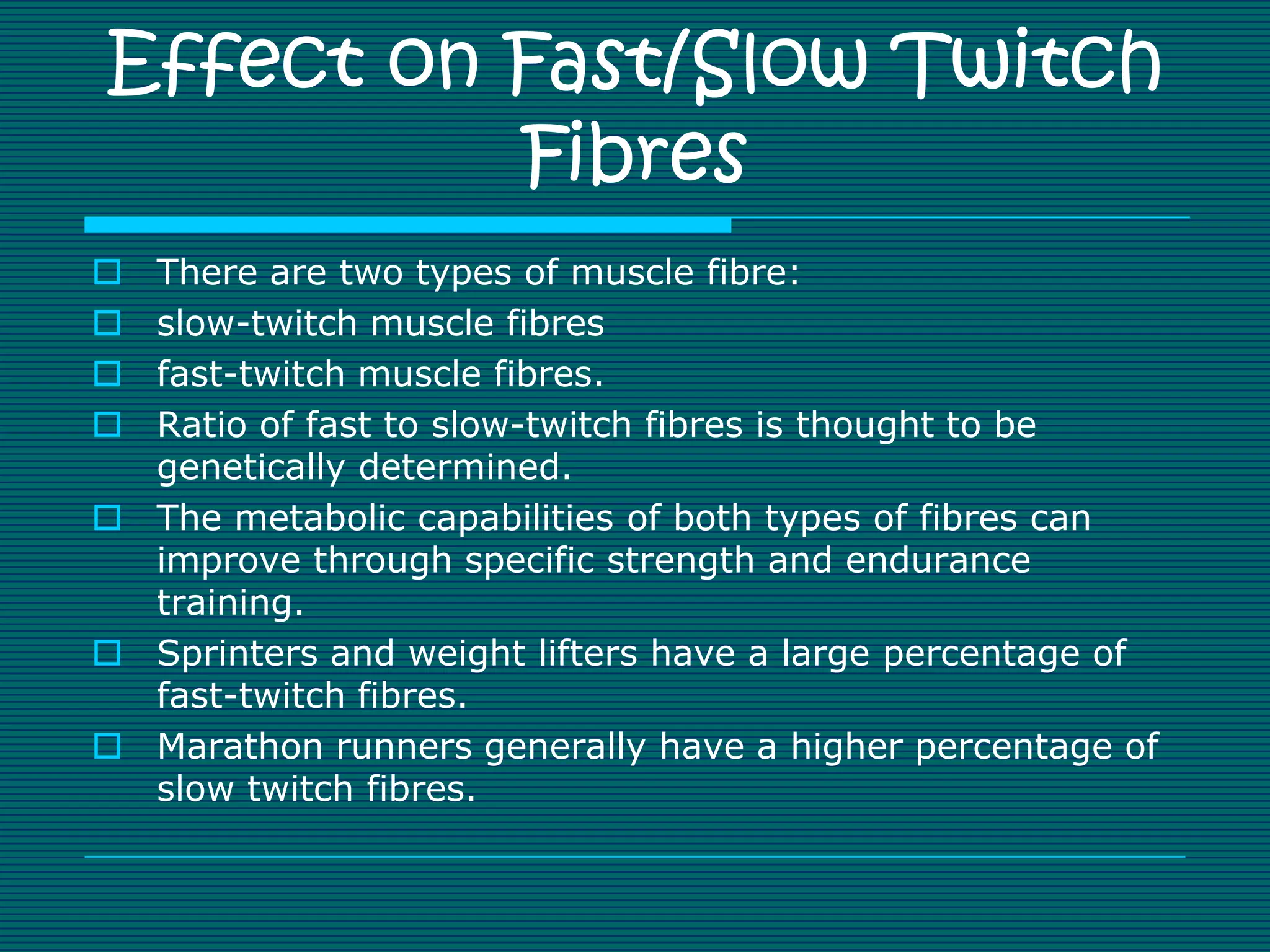 Effect on Fast/Slow Twitch
          Fibres
 There are two types of muscle fibre:
 slow-twitch muscle fibres
 fast-twitch muscle fibres.
 Ratio of fast to slow-twitch fibres is thought to be
  genetically determined.
 The metabolic capabilities of both types of fibres can
  improve through specific strength and endurance
  training.
 Sprinters and weight lifters have a large percentage of
  fast-twitch fibres.
 Marathon runners generally have a higher percentage of
  slow twitch fibres.
 