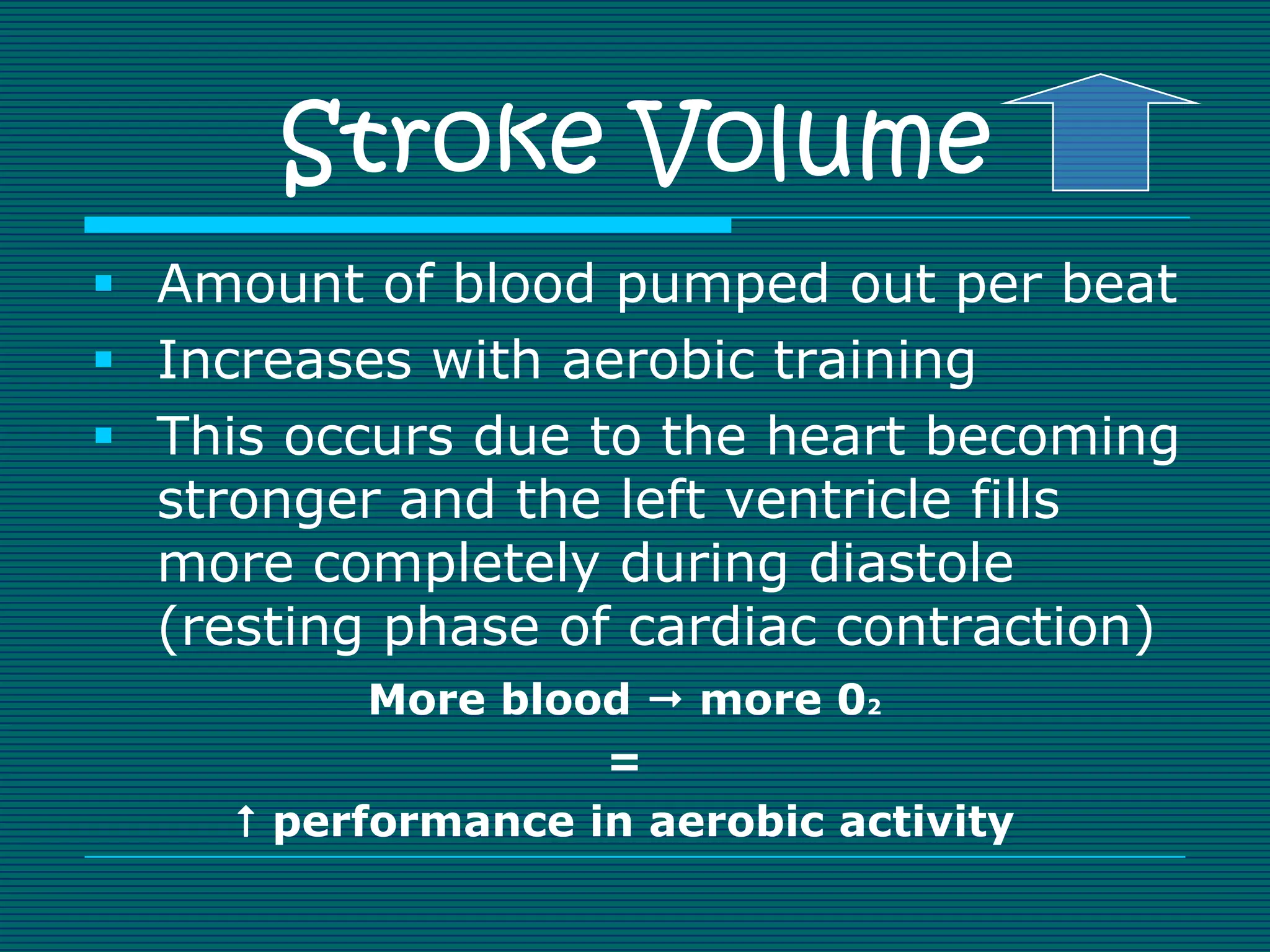 Stroke Volume
 Amount of blood pumped out per beat
 Increases with aerobic training
 This occurs due to the heart becoming
  stronger and the left ventricle fills
  more completely during diastole
  (resting phase of cardiac contraction)
           More blood  more 02
                    =
      performance in aerobic activity
 