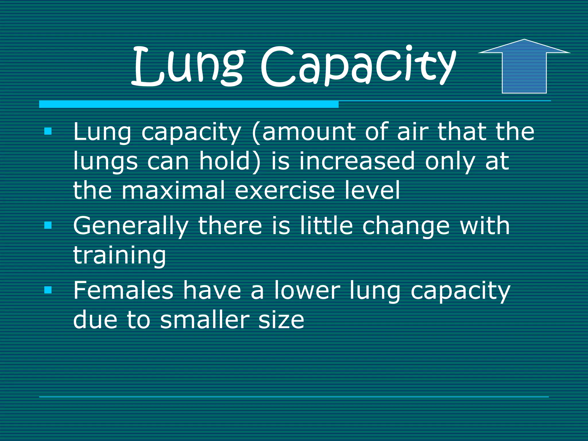 Lung Capacity
 Lung capacity (amount of air that the
  lungs can hold) is increased only at
  the maximal exercise level
 Generally there is little change with
  training
 Females have a lower lung capacity
  due to smaller size
 