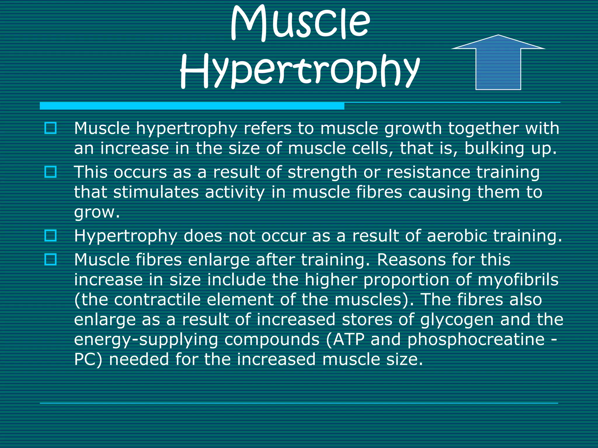 Muscle
                Hypertrophy
 Muscle hypertrophy refers to muscle growth together with
  an increase in the size of muscle cells, that is, bulking up.
 This occurs as a result of strength or resistance training
  that stimulates activity in muscle fibres causing them to
  grow.
 Hypertrophy does not occur as a result of aerobic training.
 Muscle fibres enlarge after training. Reasons for this
  increase in size include the higher proportion of myofibrils
  (the contractile element of the muscles). The fibres also
  enlarge as a result of increased stores of glycogen and the
  energy-supplying compounds (ATP and phosphocreatine -
  PC) needed for the increased muscle size.
 