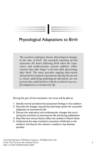 1
1
Physiological Adaptations to Birth
The newborn undergoes drastic physiological changes
at the time of birth. The neonatal transition period
represents the hours following birth when the respi-
ratory and cardiovascular systems stabilize. Other
systems may take longer to become fully functioning
after birth. The nurse provides ongoing observation
and performs frequent assessments during this period
to ensure underlying pathological alterations are not
present that could interfere with the newborn’s success-
ful adaptation to extrauterine life.
During this part of the orientation, the nurse will be able to:
1. Identify normal and abnormal assessment findings in the newborn
2. Describe the changes required by each body system for successful
adaptation to extrauterine life
3. Discuss the respiratory and cardiovascular changes that occur
during the transition to extrauterine life and during stabilization
4. Describe how various factors affect the newborn’s blood values
5. Understand the steps involved in excretion of bilirubin in the
newborn and discuss the reasons a newborn may develop
jaundice
Davidson_68825_PTR_01_1-20_3-18-14.indd 1
Davidson_68825_PTR_01_1-20_3-18-14.indd 1 18/03/14 11:08 AM
18/03/14 11:08 AM
Copyright Springer Publishing Company. All Rights Reserved.
From: Fast Facts for the Neonatal Nurse
DOI: 10.1891/9780826168832.0001
 