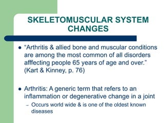 SKELETOMUSCULAR SYSTEM
CHANGES
 “Arthritis & allied bone and muscular conditions
are among the most common of all disorders
afffecting people 65 years of age and over.”
(Kart & Kinney, p. 76)
 Arthritis: A generic term that refers to an
inflammation or degenerative change in a joint
– Occurs world wide & is one of the oldest known
diseases
 