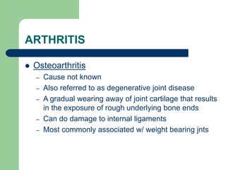 ARTHRITIS
 Osteoarthritis
– Cause not known
– Also referred to as degenerative joint disease
– A gradual wearing away of joint cartilage that results
in the exposure of rough underlying bone ends
– Can do damage to internal ligaments
– Most commonly associated w/ weight bearing jnts
 