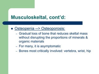 Musculoskeltal, cont’d:
 Osteopenia --> Osteoporosis:
– Gradual loss of bone that reduces skeltal mass
without disrupting the proportions of minerals &
organic materials
– For many, it is asymptomatic
– Bones most critically involved: vertebra, wrist, hip
 