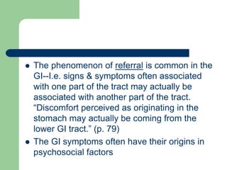  The phenomenon of referral is common in the
GI--I.e. signs & symptoms often associated
with one part of the tract may actually be
associated with another part of the tract.
“Discomfort perceived as originating in the
stomach may actually be coming from the
lower GI tract.” (p. 79)
 The GI symptoms often have their origins in
psychosocial factors
 