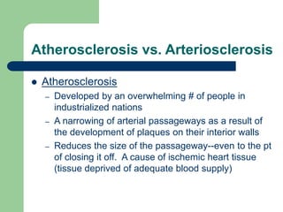 Atherosclerosis vs. Arteriosclerosis
 Atherosclerosis
– Developed by an overwhelming # of people in
industrialized nations
– A narrowing of arterial passageways as a result of
the development of plaques on their interior walls
– Reduces the size of the passageway--even to the pt
of closing it off. A cause of ischemic heart tissue
(tissue deprived of adequate blood supply)
 