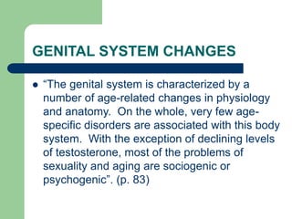 GENITAL SYSTEM CHANGES
 “The genital system is characterized by a
number of age-related changes in physiology
and anatomy. On the whole, very few age-
specific disorders are associated with this body
system. With the exception of declining levels
of testosterone, most of the problems of
sexuality and aging are sociogenic or
psychogenic”. (p. 83)
 
